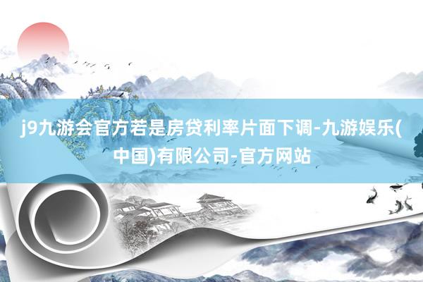 j9九游会官方　　若是房贷利率片面下调-九游娱乐(中国)有限公司-官方网站