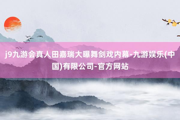 j9九游会真人田嘉瑞大曝舞剑戏内幕-九游娱乐(中国)有限公司-官方网站