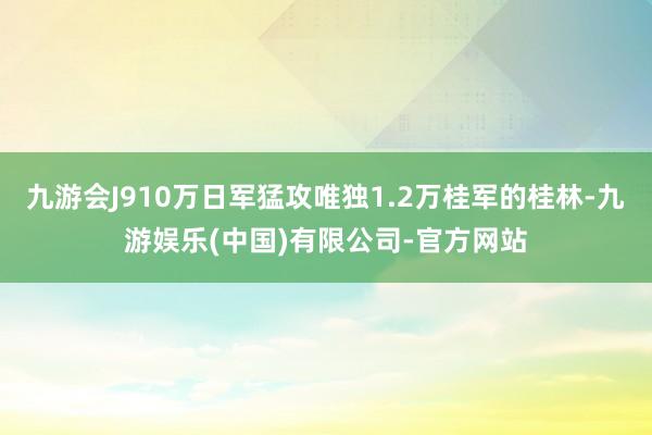 九游会J910万日军猛攻唯独1.2万桂军的桂林-九游娱乐(中国)有限公司-官方网站