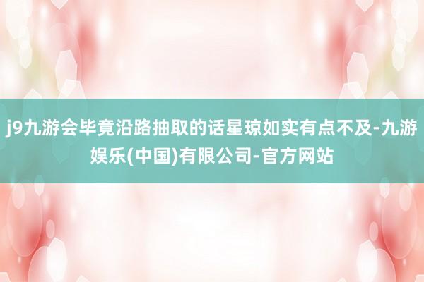 j9九游会毕竟沿路抽取的话星琼如实有点不及-九游娱乐(中国)有限公司-官方网站
