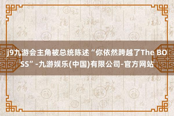 j9九游会主角被总统陈述“你依然跨越了The BOSS”-九游娱乐(中国)有限公司-官方网站