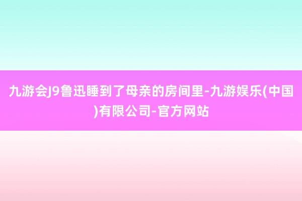 九游会J9鲁迅睡到了母亲的房间里-九游娱乐(中国)有限公司-官方网站