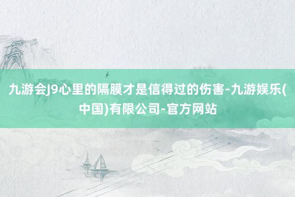 九游会J9心里的隔膜才是信得过的伤害-九游娱乐(中国)有限公司-官方网站
