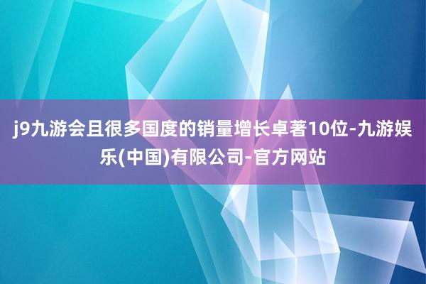 j9九游会且很多国度的销量增长卓著10位-九游娱乐(中国)有限公司-官方网站