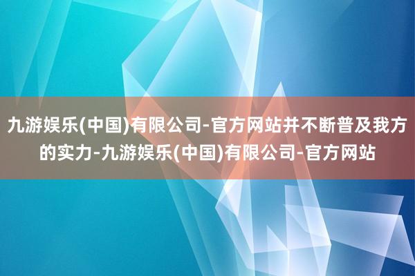 九游娱乐(中国)有限公司-官方网站并不断普及我方的实力-九游娱乐(中国)有限公司-官方网站