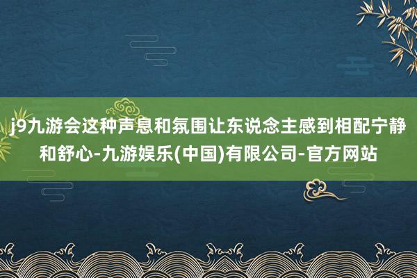 j9九游会这种声息和氛围让东说念主感到相配宁静和舒心-九游娱乐(中国)有限公司-官方网站