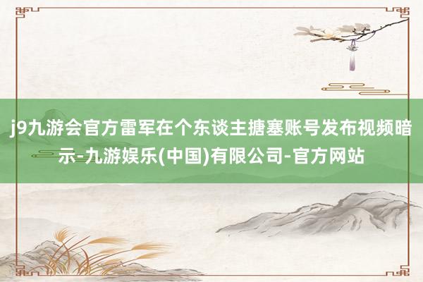 j9九游会官方雷军在个东谈主搪塞账号发布视频暗示-九游娱乐(中国)有限公司-官方网站