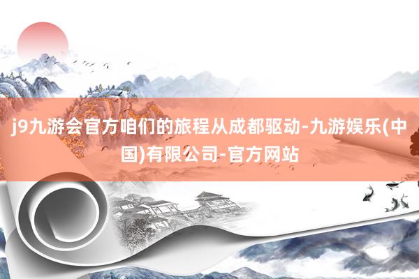 j9九游会官方咱们的旅程从成都驱动-九游娱乐(中国)有限公司-官方网站