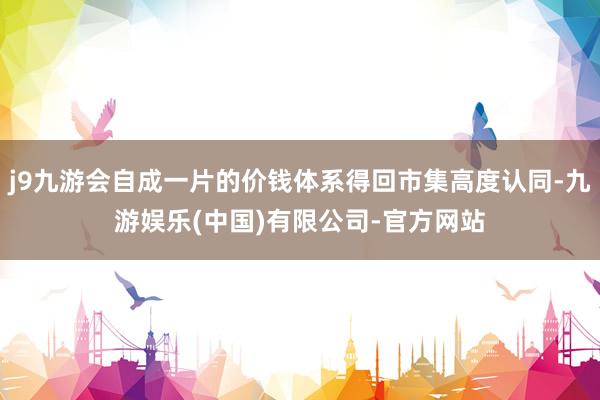 j9九游会自成一片的价钱体系得回市集高度认同-九游娱乐(中国)有限公司-官方网站