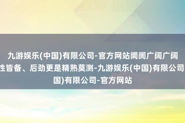 九游娱乐(中国)有限公司-官方网站阛阓广阔广阔、经济韧性皆备、后劲更是精熟莫测-九游娱乐(中国)有限公司-官方网站