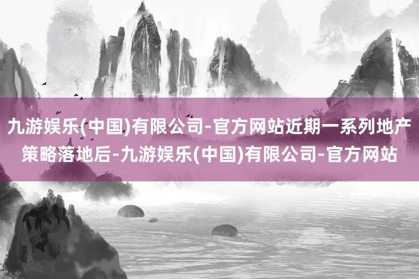 九游娱乐(中国)有限公司-官方网站近期一系列地产策略落地后-九游娱乐(中国)有限公司-官方网站