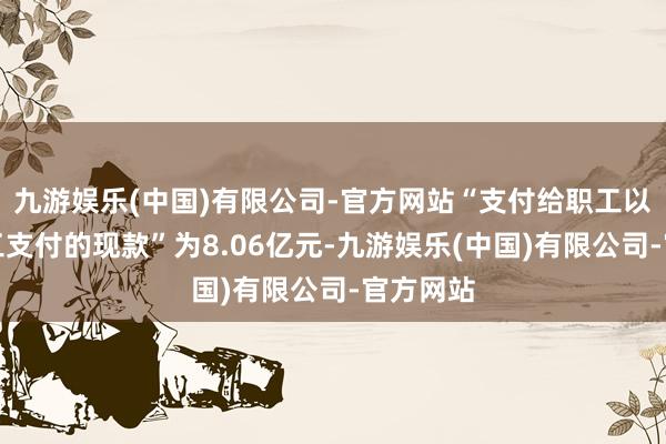 九游娱乐(中国)有限公司-官方网站“支付给职工以及为职工支付的现款”为8.06亿元-九游娱乐(中国)有限公司-官方网站
