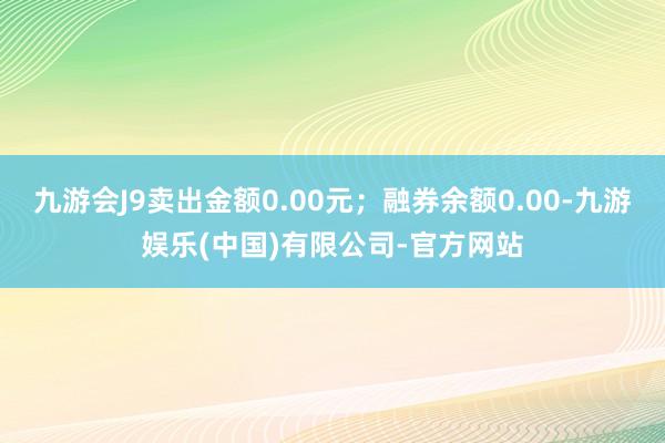 九游会J9卖出金额0.00元；融券余额0.00-九游娱乐(中国)有限公司-官方网站