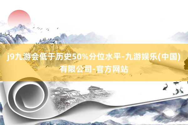 j9九游会低于历史50%分位水平-九游娱乐(中国)有限公司-官方网站