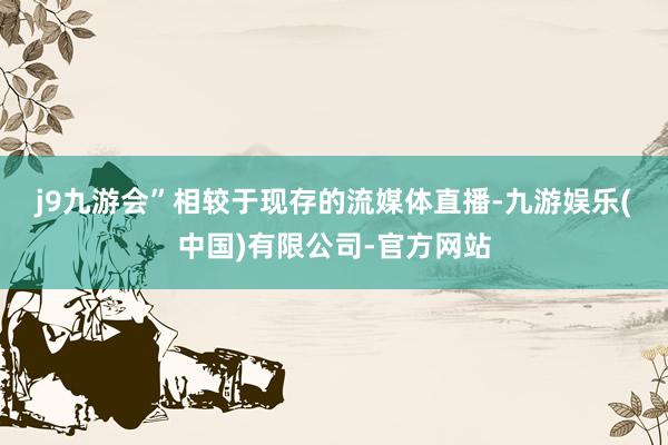 j9九游会”　　相较于现存的流媒体直播-九游娱乐(中国)有限公司-官方网站