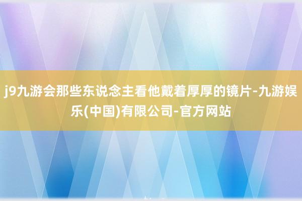 j9九游会那些东说念主看他戴着厚厚的镜片-九游娱乐(中国)有限公司-官方网站