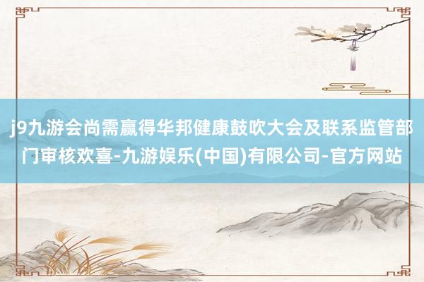 j9九游会尚需赢得华邦健康鼓吹大会及联系监管部门审核欢喜-九游娱乐(中国)有限公司-官方网站
