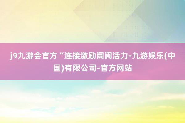 j9九游会官方　　“连接激励阛阓活力-九游娱乐(中国)有限公司-官方网站