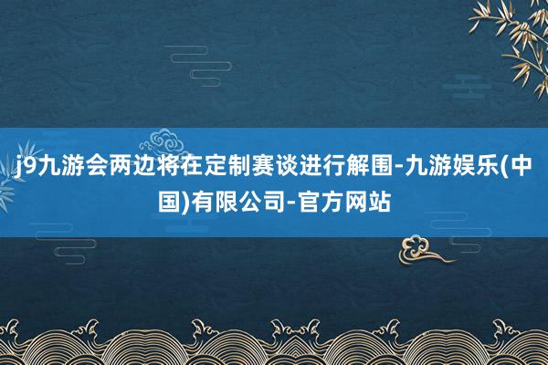 j9九游会两边将在定制赛谈进行解围-九游娱乐(中国)有限公司-官方网站