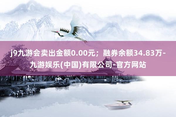 j9九游会卖出金额0.00元；融券余额34.83万-九游娱乐(中国)有限公司-官方网站
