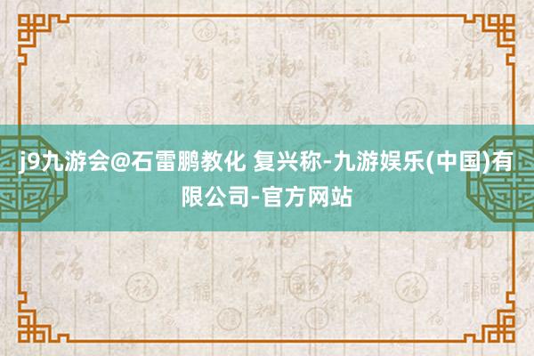 j9九游会@石雷鹏教化 复兴称-九游娱乐(中国)有限公司-官方网站
