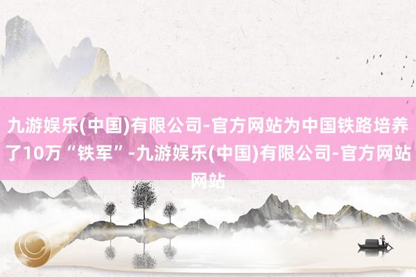 九游娱乐(中国)有限公司-官方网站为中国铁路培养了10万“铁军”-九游娱乐(中国)有限公司-官方网站