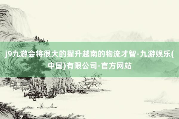 j9九游会将很大的擢升越南的物流才智-九游娱乐(中国)有限公司-官方网站