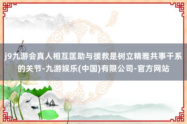 j9九游会真人相互匡助与援救是树立精雅共事干系的关节-九游娱乐(中国)有限公司-官方网站