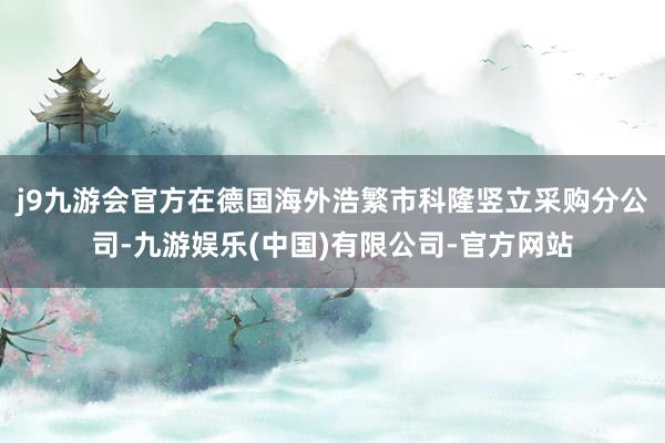 j9九游会官方在德国海外浩繁市科隆竖立采购分公司-九游娱乐(中国)有限公司-官方网站