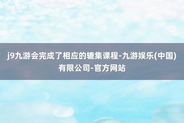 j9九游会完成了相应的辘集课程-九游娱乐(中国)有限公司-官方网站