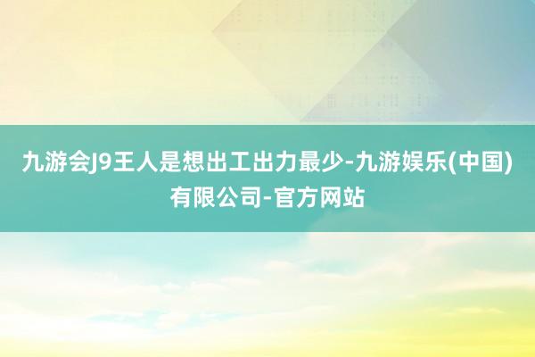 九游会J9王人是想出工出力最少-九游娱乐(中国)有限公司-官方网站