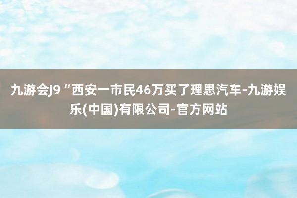 九游会J9“西安一市民46万买了理思汽车-九游娱乐(中国)有限公司-官方网站