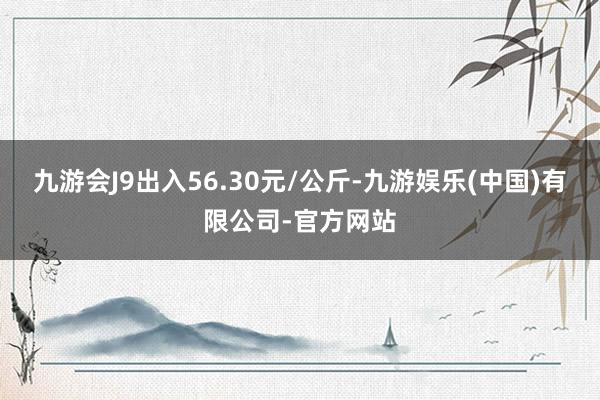 九游会J9出入56.30元/公斤-九游娱乐(中国)有限公司-官方网站