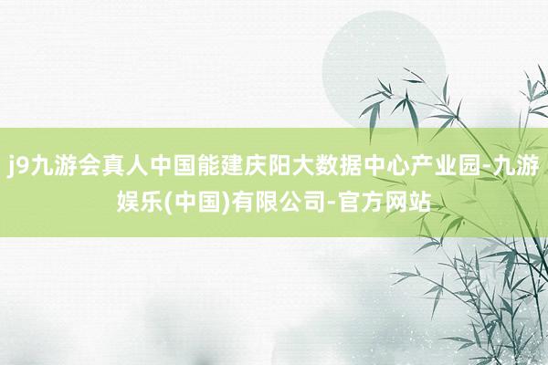 j9九游会真人中国能建庆阳大数据中心产业园-九游娱乐(中国)有限公司-官方网站