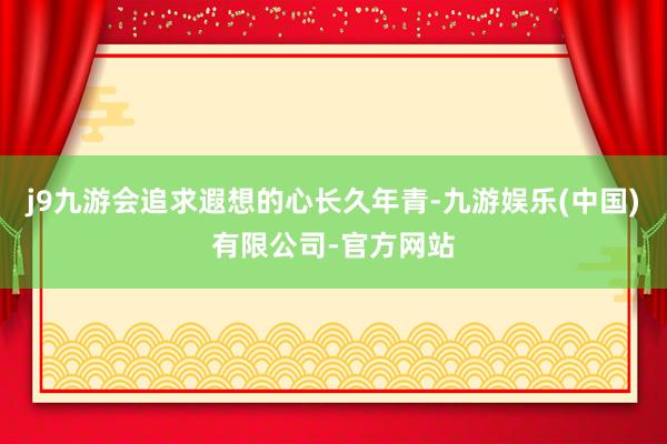 j9九游会追求遐想的心长久年青-九游娱乐(中国)有限公司-官方网站