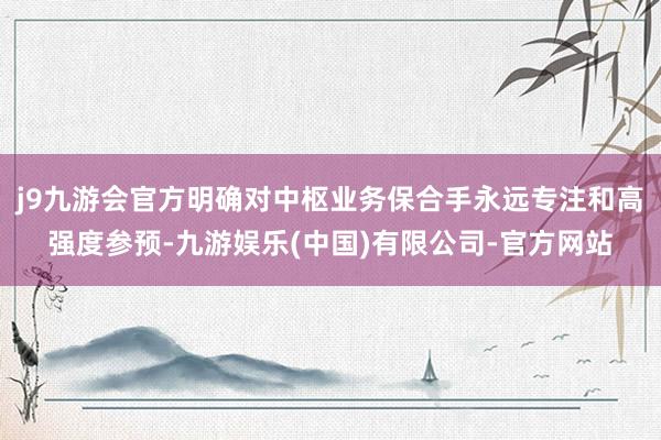 j9九游会官方明确对中枢业务保合手永远专注和高强度参预-九游娱乐(中国)有限公司-官方网站