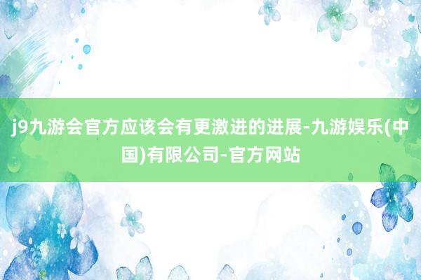 j9九游会官方应该会有更激进的进展-九游娱乐(中国)有限公司-官方网站