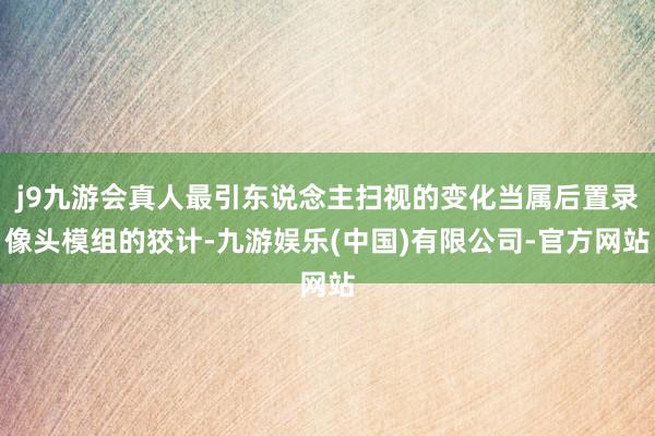 j9九游会真人最引东说念主扫视的变化当属后置录像头模组的狡计-九游娱乐(中国)有限公司-官方网站