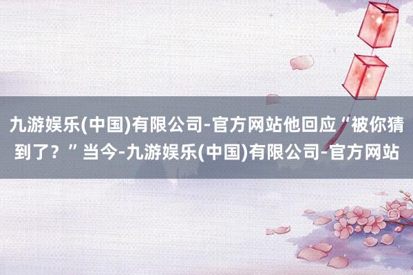九游娱乐(中国)有限公司-官方网站他回应“被你猜到了？”当今-九游娱乐(中国)有限公司-官方网站
