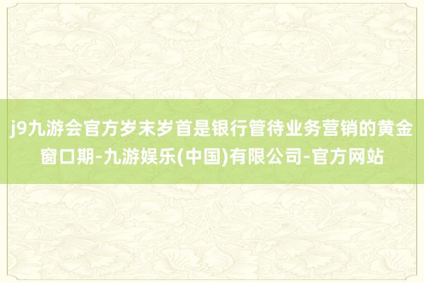 j9九游会官方岁末岁首是银行管待业务营销的黄金窗口期-九游娱乐(中国)有限公司-官方网站