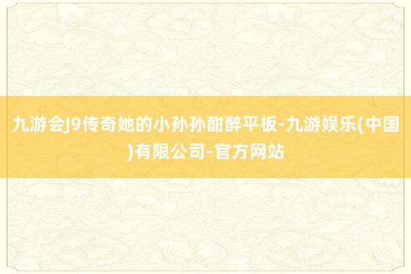 九游会J9传奇她的小孙孙酣醉平板-九游娱乐(中国)有限公司-官方网站