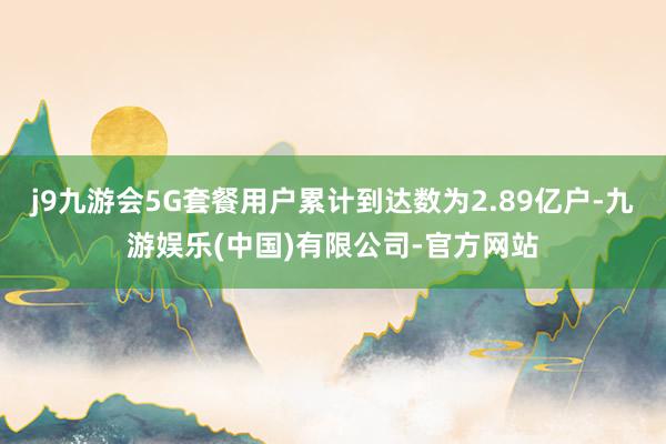 j9九游会5G套餐用户累计到达数为2.89亿户-九游娱乐(中国)有限公司-官方网站