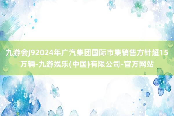 九游会J92024年广汽集团国际市集销售方针超15万辆-九游娱乐(中国)有限公司-官方网站