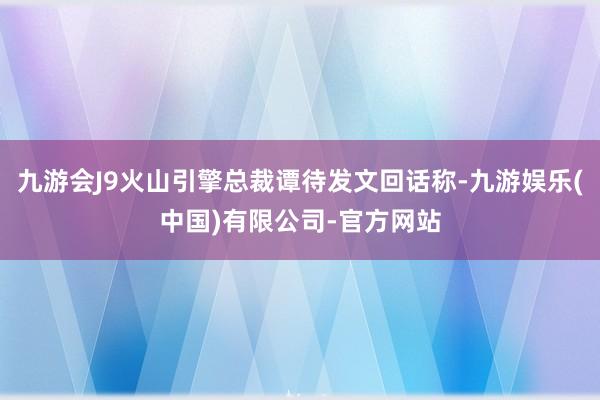 九游会J9火山引擎总裁谭待发文回话称-九游娱乐(中国)有限公司-官方网站