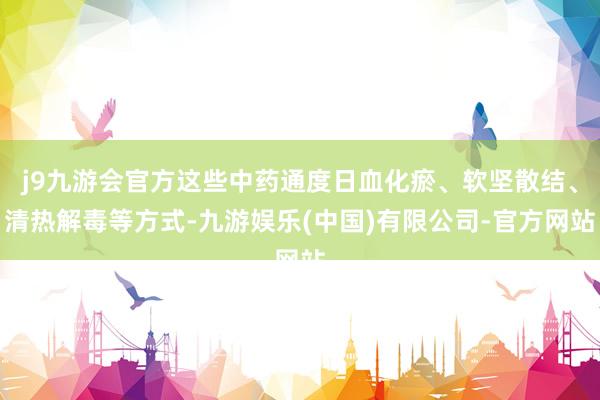 j9九游会官方这些中药通度日血化瘀、软坚散结、清热解毒等方式-九游娱乐(中国)有限公司-官方网站