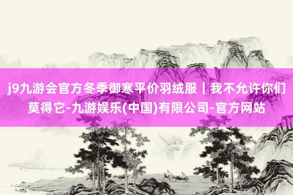 j9九游会官方冬季御寒平价羽绒服｜我不允许你们莫得它-九游娱乐(中国)有限公司-官方网站