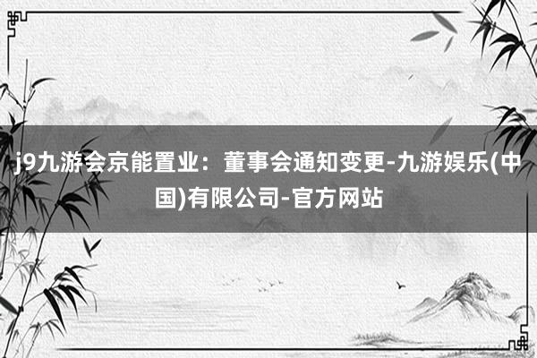 j9九游会京能置业：董事会通知变更-九游娱乐(中国)有限公司-官方网站