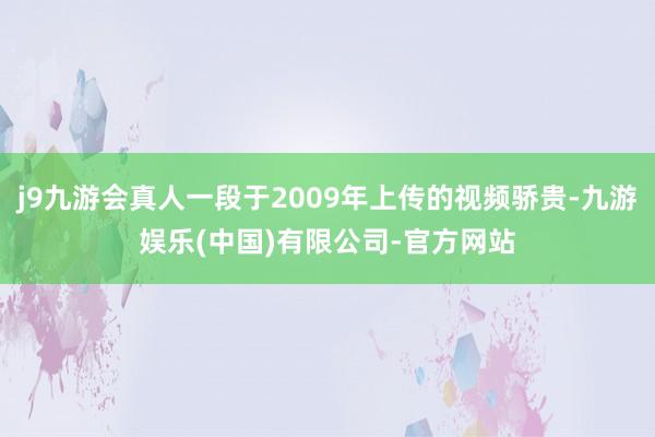 j9九游会真人一段于2009年上传的视频骄贵-九游娱乐(中国)有限公司-官方网站