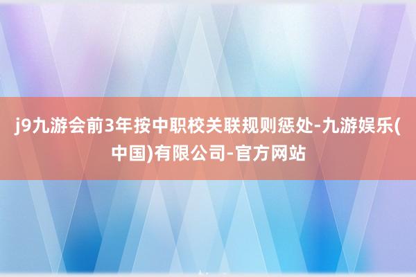 j9九游会前3年按中职校关联规则惩处-九游娱乐(中国)有限公司-官方网站