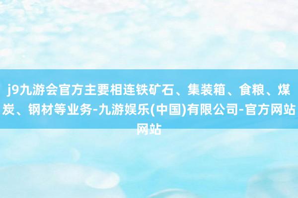 j9九游会官方主要相连铁矿石、集装箱、食粮、煤炭、钢材等业务-九游娱乐(中国)有限公司-官方网站